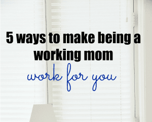 5 Ways to Make Being a Working Mom Work for You