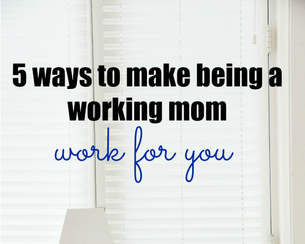 5 Ways to Make Being a Working Mom Work for You